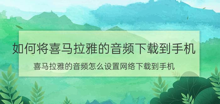 如何将喜马拉雅的音频下载到手机 喜马拉雅的音频怎么设置网络下载到手机？